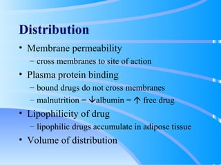 Distribution Membrane permeability cross membranes to site of action Plasma protein binding bound drugs do not cross membranes malnutrition =   albumin =    free drug Lipophilicity of drug lipophilic drugs accumulate in adipose tissue Volume of distribution 