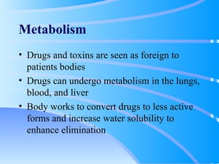Metabolism Drugs and toxins are seen as foreign to patients bodies Drugs can undergo metabolism in the lungs, blood, and liver Body works to convert drugs to less active forms and increase water solubility to enhance elimination 