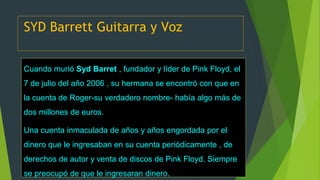 SYD Barrett Guitarra y Voz
Cuando murió Syd Barret , fundador y líder de Pink Floyd, el
7 de julio del año 2006 , su hermana se encontró con que en
la cuenta de Roger-su verdadero nombre- había algo más de
dos millones de euros.
Una cuenta inmaculada de años y años engordada por el
dinero que le ingresaban en su cuenta periódicamente , de
derechos de autor y venta de discos de Pink Floyd. Siempre
se preocupó de que le ingresaran dinero.
 