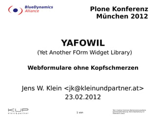 Plone Konferenz München 2012 YAFOWIL (Yet Another FOrm Widget Library) Webformulare ohne Kopfschmerzen Jens W. Klein <jk@kleinundpartner.at> 23.02. 2012 