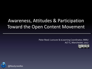 Awareness, Attitudes & Participation
Toward the Open Content Movement

                Peter Reed: Lecturer & eLearning Coordinator, MMU
                                           ALT-C, Manchester, 2012




@Reedyreedles
 