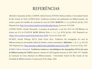 REFERÊNCIAS
ARAÚJO, Claudyaline da Silva; CAMPOS, Arthur Ferreira; FONTES, Melissa Gabriely. Universidade Federal
do Rio Grande do Norte (UFRN) Brasil. Tendências temáticas dos graduandos em biblioteconomia: um
estudo a partir dos trabalhos de conclusão de curso da UFRN. REBECIN, v.2, n.2, p.108-123, jul./dez. 2015.
Disponível em: http://www.abecin.org.br/revista/index.php/rebecin. Acesso em: 23.01.2018.
CASTRO FILHO, Claudio Marcondes. A pesquisa de graduação: o caso dos TCCs da USP-Ribeirão em
relação aos GTs do ENANCIB. InCID, Ribeirão Preto, v. 1, n. 2, p. 48-59, jul./dez. 2010. Disponível em:
<https://www.revistas.usp.br/incid/article/view/42319>. Acesso em: 10 jun. 2017.
DUARTE, Emeide Nóbrega; SILVA, Paulo Victor Alves. Tendências das monografias do curso de
biblioteconomia da universidade federal da Paraíba: estudo cientométrico. Biblionline, v. 11, n. 1, p. 102-129,
2015. Disponível em: <http://periodicos.ufpb.br/index.php/biblio/article/view/24587>. Acesso em: 19 dez. 2017.
SOARES, Débora Dornsbach. Tendências temáticas e metodológicas das monografias (TCCs) do curso
de biblioteconomia da UFRGS: primeiro semestre de 2002/segundo semestre de 2003. 2004. 79 f. Trabalho
de Conclusão de Curso (Bacharel em Biblioteconomia) - Universidade Federal do Rio Grande do Sul,
Faculdade de Biblioteconomia e Comunicação, Porto Alegre, 2004.
 