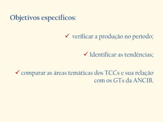 Objetivos específicos:
 verificar a produção no período;
 Identificar as tendências;
 comparar as áreas temáticas dos TCCs e sua relação
com os GTs da ANCIB.
 