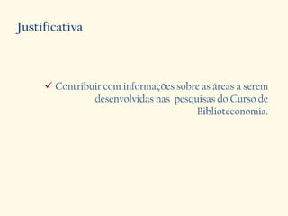 Justificativa
 Contribuir com informações sobre as áreas a serem
desenvolvidas nas pesquisas do Curso de
Biblioteconomia.
 