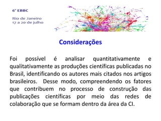 Considerações
Foi possível é analisar quantitativamente e
qualitativamente as produções científicas publicadas no
Brasil, identificando os autores mais citados nos artigos
brasileiros. Desse modo, compreendendo os fatores
que contribuem no processo de construção das
publicações científicas por meio das redes de
colaboração que se formam dentro da área da CI.
 