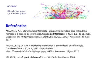 Referências
AMARAL, S. A. L. Marketing da informação: abordagem inovadora para entender o
mercado e o negócio da informação. Ciência da Informação, v. 40, n. 1, p. 85-98, 2011.
Disponível em: <http://basessibi.c3sl.ufpr.br/brapci/v/a/11742>. Acesso em: 27 maio
2017.
ANGELO, E. S.; ZIVIANI, F. Marketing informacional em unidades de informação.
DataGramaZero, v. 12, n. 4, 2011. Disponível em:
<http://basessibi.c3sl.ufpr.br/brapci/v/a/10950>. Acesso em: 27 jun. 2017.
MILANESI, Luís. O que é biblioteca? 3. ed. São Paulo: Brasiliense, 1985.
 