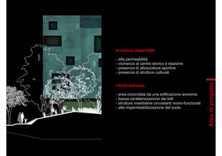 le risorse disponibili:
- alta permeabilità
- vicinanza al centro storico e stazione
- presenza di attrezzature sportive
- presenza di strutture culturali
I limiti dell'area:
- area circondata da una edificazione anonima
- bassa caratterizzazione dei lotti
- strutture insediative circostanti mono-funzionali
- alta impermeabilizzazione del suolo
Areadiprogetto
 