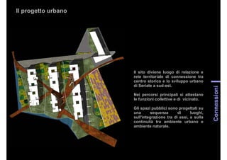 Il progetto urbano
Connessioni
Il sito diviene luogo di relazione e
rete territoriale di connessione tra
centro storico e lo sviluppo urbano
di Seriate a sud-est.
Nei percorsi principali si attestano
le funzioni collettive e di vicinato.
Gli spazi pubblici sono progettati su
una sequenza di luoghi,
sull'integrazione tra di essi, e sulla
continuità tra ambiente urbano e
ambiente naturale.
 