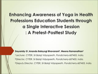 Enhancing Awareness of Yoga in Health
Professions Education Students through
a Single Interactive Session
: A Pretest-Posttest Study
Dayanidy G1
,Ananda Balayogi Bhavanani2
, Meena Ramanathan3
1
Lecturer, CYTER, Sri Balaji Vidyapeeth, Pondicherry-607403, India.
2
Director, CYTER, Sri Balaji Vidyapeeth, Pondicherry-607403, India.
3
Deputy Director, CYTER, Sri Balaji Vidyapeeth, Pondicherry-607403, India.
 
