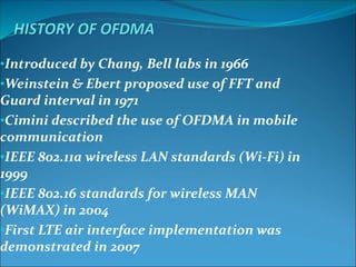 •Introduced by Chang, Bell labs in 1966
•Weinstein & Ebert proposed use of FFT and
Guard interval in 1971
•Cimini described the use of OFDMA in mobile
communication
•IEEE 802.11a wireless LAN standards (Wi-Fi) in
1999
•IEEE 802.16 standards for wireless MAN
(WiMAX) in 2004
•First LTE air interface implementation was
demonstrated in 2007
 