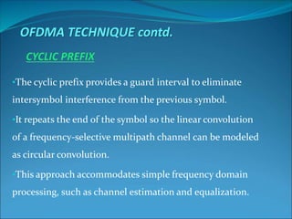 •The cyclic prefix provides a guard interval to eliminate
intersymbol interference from the previous symbol.
•It repeats the end of the symbol so the linear convolution
of a frequency-selective multipath channel can be modeled
as circular convolution.
•This approach accommodates simple frequency domain
processing, such as channel estimation and equalization.
OFDMA TECHNIQUE contd.
 