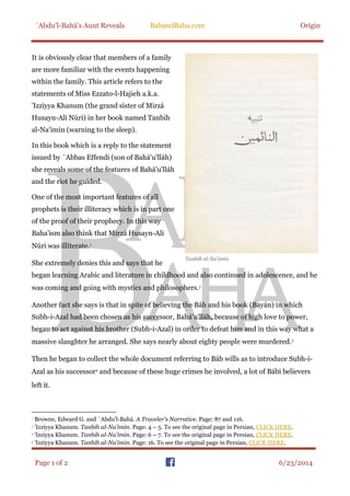 `Abdu'l-Bahá’s Aunt Reveals BabandBaha.com Origin
Page 1 of 2 6/23/2014
It is obviously clear that members of a family
are more familiar with the events happening
within the family. This article refers to the
statements of Miss Ezzato-l-Hajieh a.k.a.
'Izziyya Khanum (the grand sister of Mirzá
Husayn-Ali Núri) in her book named Tanbih
al-Na'imin (warning to the sleep).
In this book which is a reply to the statement
issued by `Abbas Effendi (son of Bahá'u'lláh)
she reveals some of the features of Bahá'u'lláh
and the riot he guided.
One of the most important features of all
prophets is their illiteracy which is in part one
of the proof of their prophecy. In this way
Baha'ism also think that Mirzá Husayn-Ali
Núri was illiterate.
She extremely denies this and says that he
began learning Arabic and literature in childhood and also continued in adolescence, and he
was coming and going with mystics and philosophers.
Another fact she says is that in spite of believing the Báb and his book (Bayán) in which
Subh-i-Azal had been chosen as his successor, Bahá'u'lláh, because of high love to power,
began to act against his brother (Subh-i-Azal) in order to defeat him and in this way what a
massive slaughter he arranged. She says nearly about eighty people were murdered.
Then he began to collect the whole document referring to Báb wills as to introduce Subh-i-
Azal as his successor and because of these huge crimes he involved, a lot of Bábi believers
left it.
Browne, Edward G. and `Abdu'l-Bahá. A Traveler's Narrative. Page: 87 and 116.
'Izziyya Khanum. Tanbih al-Na'imin. Page: 4 – 5. To see the original page in Persian, CLICK HERE.
'Izziyya Khanum. Tanbih al-Na'imin. Page: 6 – 7. To see the original page in Persian, CLICK HERE.
'Izziyya Khanum. Tanbih al-Na'imin. Page: 16. To see the original page in Persian, CLICK HERE.
Tanbih al-Na’imin
 