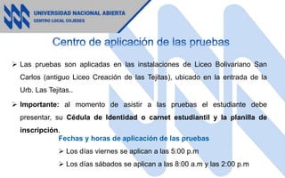  Las pruebas son aplicadas en las instalaciones de Liceo Bolivariano San
Carlos (antiguo Liceo Creación de las Tejitas), ubicado en la entrada de la
Urb. Las Tejitas..
 Importante: al momento de asistir a las pruebas el estudiante debe
presentar, su Cédula de Identidad o carnet estudiantil y la planilla de
inscripción.
Fechas y horas de aplicación de las pruebas
 Los días viernes se aplican a las 5:00 p.m
 Los días sábados se aplican a las 8:00 a.m y las 2:00 p.m
 