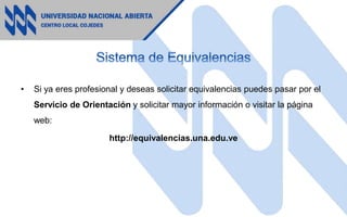 • Si ya eres profesional y deseas solicitar equivalencias puedes pasar por el
Servicio de Orientación y solicitar mayor información o visitar la página
web:
http://equivalencias.una.edu.ve
 