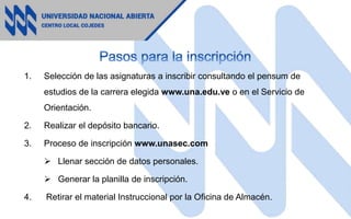 1. Selección de las asignaturas a inscribir consultando el pensum de
estudios de la carrera elegida www.una.edu.ve o en el Servicio de
Orientación.
2. Realizar el depósito bancario.
3. Proceso de inscripción www.unasec.com
 Llenar sección de datos personales.
 Generar la planilla de inscripción.
4. Retirar el material Instruccional por la Oficina de Almacén.
 