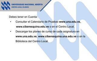 Debes tener en Cuenta:
• Consultar el Calendario de Pruebas www.una.edu.ve,
www.ciberesquina.edu.ve o en el Centro Local.
• Descargar los planes de curso de cada asignatura en
www.una.edu.ve, www.ciberesquina.una.edu.ve o en la
Biblioteca del Centro Local.
 