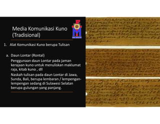 Media Komunikasi Kuno
(Tradisional)
1. Alat Komunikasi Kuno berupa Tulisan
a. Daun Lontar (Rontal)
Penggunaan daun Lontar pada jaman
kerajaan kuno untuk menuliskan maklumat
raja, kitab kuno , dll
Naskah tulisan pada daun Lontar di Jawa,
Sunda, Bali, berupa lembaran / lempengan-
lempengan sedang di Sulawesi Selatan
berupa gulungan yang panjang.
 