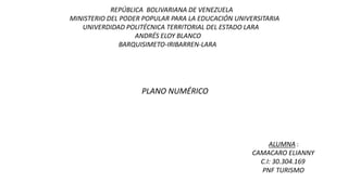 PLANO NUMÉRICO
REPÚBLICA BOLIVARIANA DE VENEZUELA
MINISTERIO DEL PODER POPULAR PARA LA EDUCACIÓN UNIVERSITARIA
UNIVERDIDAD POLITÉCNICA TERRITORIAL DEL ESTADO LARA
ANDRÉS ELOY BLANCO
BARQUISIMETO-IRIBARREN-LARA
ALUMNA :
CAMACARO ELIANNY
C.I: 30.304.169
PNF TURISMO
 
