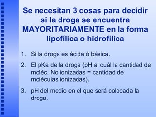 Se necesitan 3 cosas para decidir
    si la droga se encuentra
MAYORITARIAMENTE en la forma
      lipofílica o hidrofílica
1. Si la droga es ácida ó básica.
2. El pKa de la droga (pH al cuál la cantidad de
   moléc. No ionizadas = cantidad de
   moléculas ionizadas).
3. pH del medio en el que será colocada la
   droga.
 