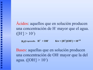 Ácidos: aquellos que en solución producen
una concentración de H+ mayor que el agua.
([H+] > 10-7)
   H2O      H+ + OH-   Kw = [H+][OH-] = 10-14


Bases: aquellas que en solución producen
una concentración de OH- mayor que la del
agua. ([OH-] > 10-7)
 