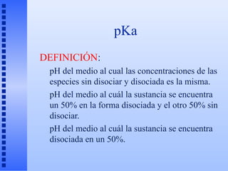 pKa
DEFINICIÓN:
 pH del medio al cual las concentraciones de las
 especies sin disociar y disociada es la misma.
 pH del medio al cuál la sustancia se encuentra
 un 50% en la forma disociada y el otro 50% sin
 disociar.
 pH del medio al cuál la sustancia se encuentra
 disociada en un 50%.
 