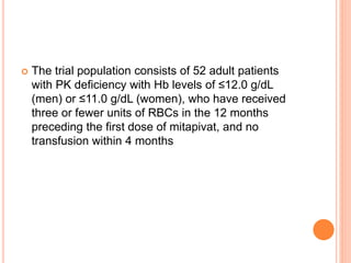  The trial population consists of 52 adult patients
with PK deficiency with Hb levels of ≤12.0 g/dL
(men) or ≤11.0 g/dL (women), who have received
three or fewer units of RBCs in the 12 months
preceding the first dose of mitapivat, and no
transfusion within 4 months
 