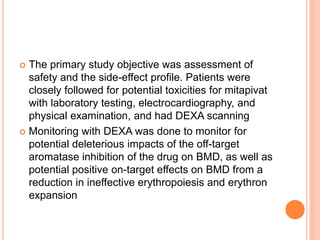  The primary study objective was assessment of
safety and the side-effect profile. Patients were
closely followed for potential toxicities for mitapivat
with laboratory testing, electrocardiography, and
physical examination, and had DEXA scanning
 Monitoring with DEXA was done to monitor for
potential deleterious impacts of the off-target
aromatase inhibition of the drug on BMD, as well as
potential positive on-target effects on BMD from a
reduction in ineffective erythropoiesis and erythron
expansion
 