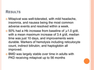 RESULTS
 Mitapivat was well-tolerated, with mild headache,
insomnia, and nausea being the most common
adverse events and resolved within a week.
 50% had a Hb increase from baseline of ⩾1.0 g/dl,
with a mean maximum increase of 3.4 g/dl, median
time was just 10 days, and improvements were
durable. Markers of hemolysis including reticulocyte
count, indirect bilirubin, and haptoglobin all
improved.
 BMD was largely stable over time in adults with
PKD receiving mitapivat up to 56 months
 