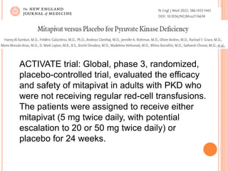 ACTIVATE trial: Global, phase 3, randomized,
placebo-controlled trial, evaluated the efficacy
and safety of mitapivat in adults with PKD who
were not receiving regular red-cell transfusions.
The patients were assigned to receive either
mitapivat (5 mg twice daily, with potential
escalation to 20 or 50 mg twice daily) or
placebo for 24 weeks.
 