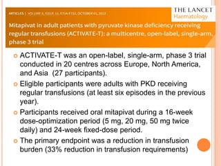  ACTIVATE-T was an open-label, single-arm, phase 3 trial
conducted in 20 centres across Europe, North America,
and Asia (27 participants).
 Eligible participants were adults with PKD receiving
regular transfusions (at least six episodes in the previous
year).
 Participants received oral mitapivat during a 16-week
dose-optimization period (5 mg, 20 mg, 50 mg twice
daily) and 24-week fixed-dose period.
 The primary endpoint was a reduction in transfusion
burden (33% reduction in transfusion requirements)
 
