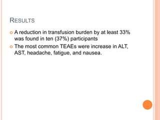 RESULTS
 A reduction in transfusion burden by at least 33%
was found in ten (37%) participants
 The most common TEAEs were increase in ALT,
AST, headache, fatigue, and nausea.
 