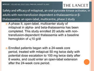  A phase II, open-label, multicenter study of
mitapivat in alpha- and beta-thalassemia has been
completed. This study enrolled 20 adults with non-
transfusion-dependent thalassemia with a baseline
hemoglobin of ⩽10 g/dl
 Enrolled patients began with a 24-week core
period, treated with mitapivat 50 mg twice daily with
potential dose escalation to 100 mg twice daily after
6 weeks, and could enter an open-label extension
after the 24-week core period.
 