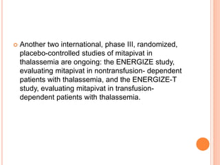 Another two international, phase III, randomized,
placebo-controlled studies of mitapivat in
thalassemia are ongoing: the ENERGIZE study,
evaluating mitapivat in nontransfusion- dependent
patients with thalassemia, and the ENERGIZE-T
study, evaluating mitapivat in transfusion-
dependent patients with thalassemia.
 