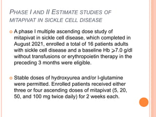 PHASE I AND II ESTIMATE STUDIES OF
MITAPIVAT IN SICKLE CELL DISEASE
 A phase I multiple ascending dose study of
mitapivat in sickle cell disease, which completed in
August 2021, enrolled a total of 16 patients adults
with sickle cell disease and a baseline Hb ⩾7.0 g/dl
without transfusions or erythropoietin therapy in the
preceding 3 months were eligible.
 Stable doses of hydroxyurea and/or l-glutamine
were permitted. Enrolled patients received either
three or four ascending doses of mitapivat (5, 20,
50, and 100 mg twice daily) for 2 weeks each.
 