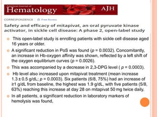 PHASE II ESTIMATE
 This open-label study is enrolling patients with sickle cell disease aged
16 years or older.
 A significant reduction in PoS was found (p = 0.0032). Concomitantly,
an increase in Hb-oxygen affinity was shown, reflected by a left shift of
the oxygen equilibrium curves (p = 0.0026).
 This was accompanied by a decrease in 2,3-DPG level ( p = 0.0003).
 Hb level also increased upon mitapivat treatment (mean increase
1.3 ± 0.5 g/dL; p = 0.0003). Six patients (6/8, 75%) had an increase of
≥1 g/dL from baseline, the highest was 1.9 g/dL, with five patients (5/8,
63%) reaching this increase at day 28 on mitapivat 50 mg twice daily.
 In all patients, a significant reduction in laboratory markers of
hemolysis was found,
 