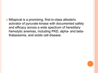  Mitapivat is a promising, first-in-class allosteric
activator of pyruvate kinase with documented safety
and efficacy across a wide spectrum of hereditary
hemolytic anemias, including PKD, alpha- and beta-
thalassemia, and sickle cell disease.
 