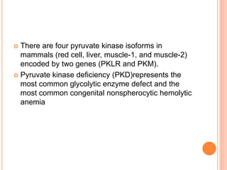 There are four pyruvate kinase isoforms in
mammals (red cell, liver, muscle-1, and muscle-2)
encoded by two genes (PKLR and PKM).
 Pyruvate kinase deficiency (PKD)represents the
most common glycolytic enzyme defect and the
most common congenital nonspherocytic hemolytic
anemia
 