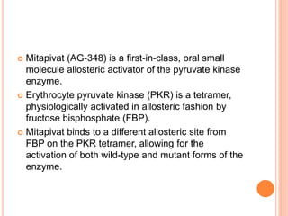  Mitapivat (AG-348) is a first-in-class, oral small
molecule allosteric activator of the pyruvate kinase
enzyme.
 Erythrocyte pyruvate kinase (PKR) is a tetramer,
physiologically activated in allosteric fashion by
fructose bisphosphate (FBP).
 Mitapivat binds to a different allosteric site from
FBP on the PKR tetramer, allowing for the
activation of both wild-type and mutant forms of the
enzyme.
 