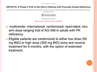  multicenter, international, randomized, open-label, two-
arm dose ranging trial of AG-348 in adults with PK
deficiency
 Eligible patients are randomized to either low dose (50
mg BID) or high dose (300 mg BID) arms and receive
treatment for 6 months, with the option of extended
treatment.
 