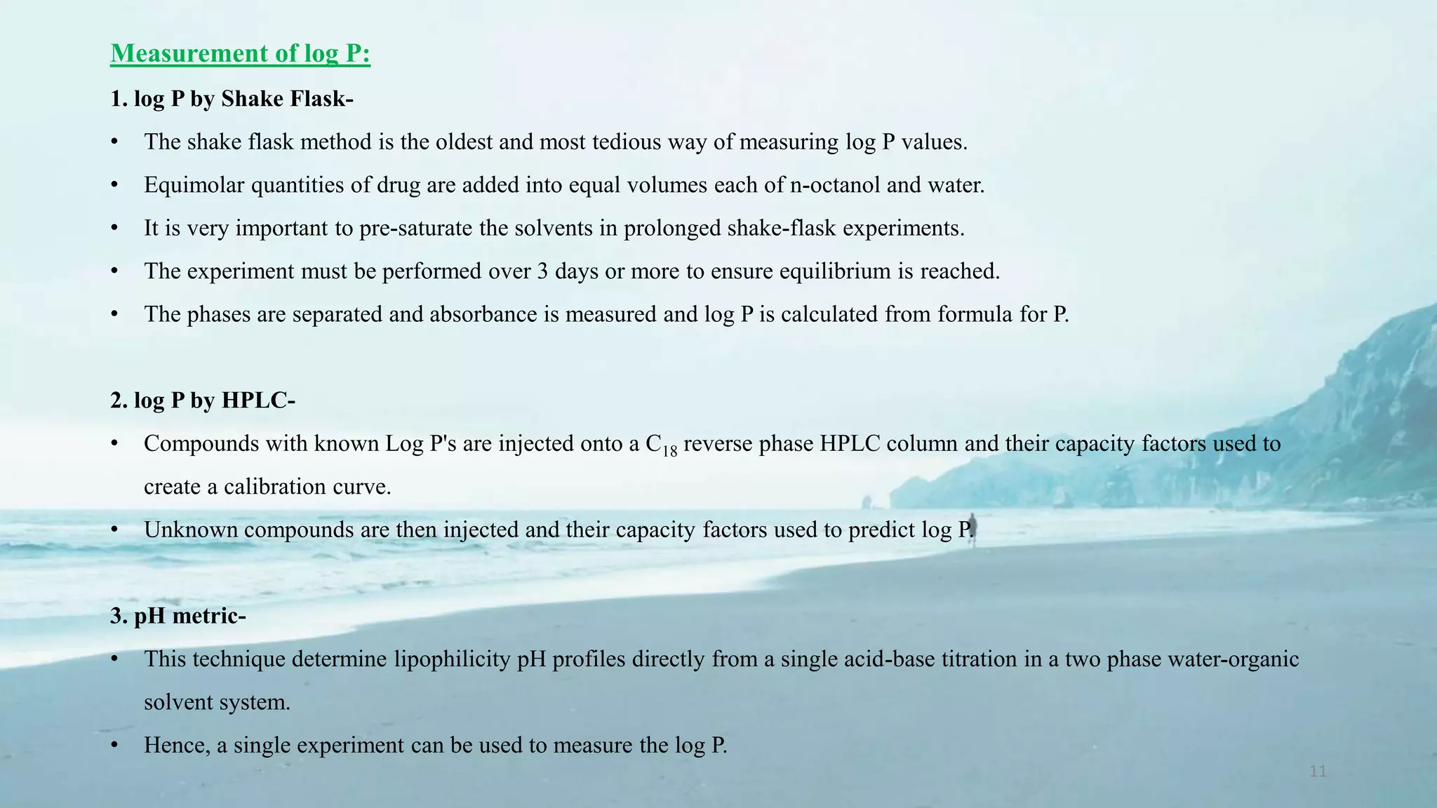 11
Measurement of log P:
1. log P by Shake Flask-
• The shake flask method is the oldest and most tedious way of measuring log P values.
• Equimolar quantities of drug are added into equal volumes each of n-octanol and water.
• It is very important to pre-saturate the solvents in prolonged shake-flask experiments.
• The experiment must be performed over 3 days or more to ensure equilibrium is reached.
• The phases are separated and absorbance is measured and log P is calculated from formula for P.
2. log P by HPLC-
• Compounds with known Log P's are injected onto a C18 reverse phase HPLC column and their capacity factors used to
create a calibration curve.
• Unknown compounds are then injected and their capacity factors used to predict log P.
3. pH metric-
• This technique determine lipophilicity pH profiles directly from a single acid-base titration in a two phase water-organic
solvent system.
• Hence, a single experiment can be used to measure the log P.
 