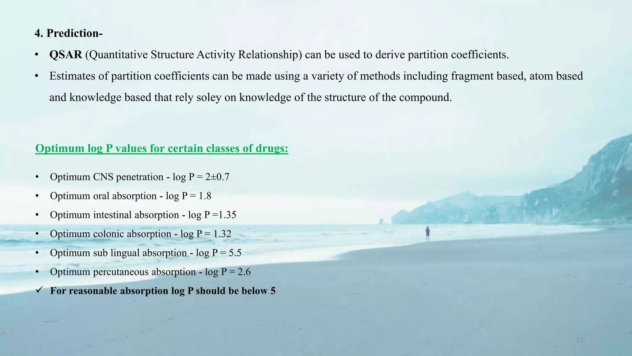 12
4. Prediction-
• QSAR (Quantitative Structure Activity Relationship) can be used to derive partition coefficients.
• Estimates of partition coefficients can be made using a variety of methods including fragment based, atom based
and knowledge based that rely soley on knowledge of the structure of the compound.
Optimum log P values for certain classes of drugs:
• Optimum CNS penetration - log P = 2±0.7
• Optimum oral absorption - log P = 1.8
• Optimum intestinal absorption - log P =1.35
• Optimum colonic absorption - log P = 1.32
• Optimum sub lingual absorption - log P = 5.5
• Optimum percutaneous absorption - log P = 2.6
 For reasonable absorption log P should be below 5
 