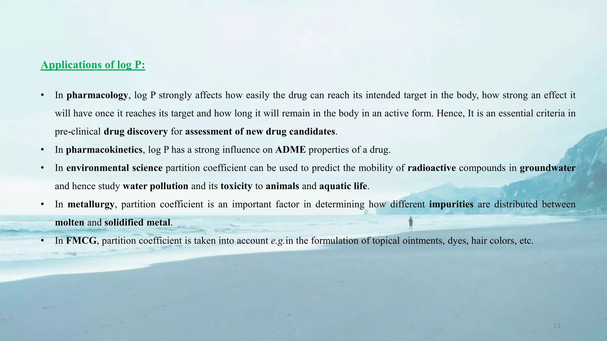 13
Applications of log P:
• In pharmacology, log P strongly affects how easily the drug can reach its intended target in the body, how strong an effect it
will have once it reaches its target and how long it will remain in the body in an active form. Hence, It is an essential criteria in
pre-clinical drug discovery for assessment of new drug candidates.
• In pharmacokinetics, log P has a strong influence on ADME properties of a drug.
• In environmental science partition coefficient can be used to predict the mobility of radioactive compounds in groundwater
and hence study water pollution and its toxicity to animals and aquatic life.
• In metallurgy, partition coefficient is an important factor in determining how different impurities are distributed between
molten and solidified metal.
• In FMCG, partition coefficient is taken into account e.g.in the formulation of topical ointments, dyes, hair colors, etc.
 