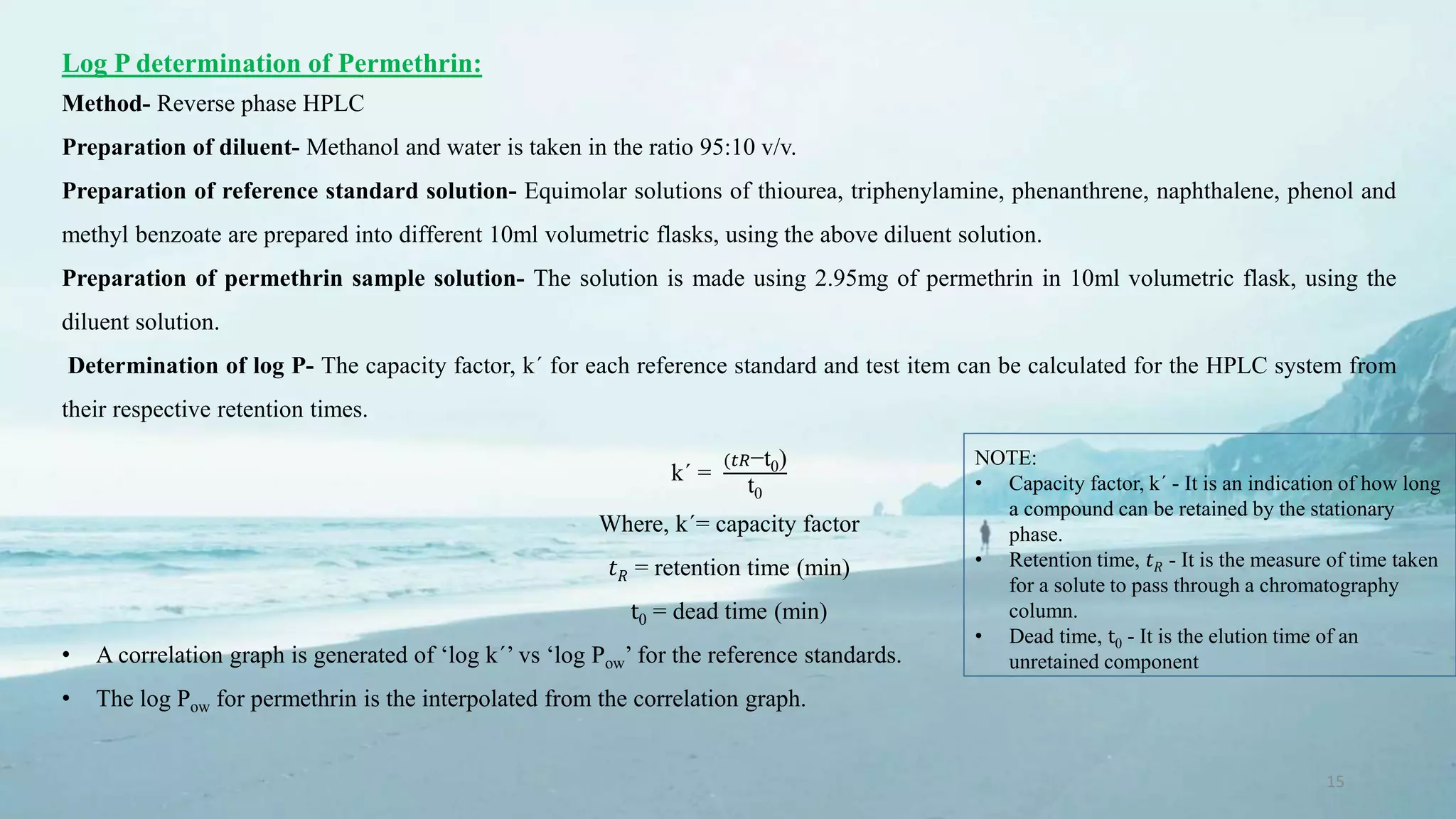 15
Log P determination of Permethrin:
Method- Reverse phase HPLC
Preparation of diluent- Methanol and water is taken in the ratio 95:10 v/v.
Preparation of reference standard solution- Equimolar solutions of thiourea, triphenylamine, phenanthrene, naphthalene, phenol and
methyl benzoate are prepared into different 10ml volumetric flasks, using the above diluent solution.
Preparation of permethrin sample solution- The solution is made using 2.95mg of permethrin in 10ml volumetric flask, using the
diluent solution.
Determination of log P- The capacity factor, k´ for each reference standard and test item can be calculated for the HPLC system from
their respective retention times.
k´ =
(𝑡𝑅−t0)
t0
Where, k´= capacity factor
𝑡 𝑅 = retention time (min)
t0 = dead time (min)
• A correlation graph is generated of ‘log k´’ vs ‘log Pow’ for the reference standards.
• The log Pow for permethrin is the interpolated from the correlation graph.
NOTE:
• Capacity factor, k´ - It is an indication of how long
a compound can be retained by the stationary
phase.
• Retention time, 𝑡 𝑅 - It is the measure of time taken
for a solute to pass through a chromatography
column.
• Dead time, t0 - It is the elution time of an
unretained component
 
