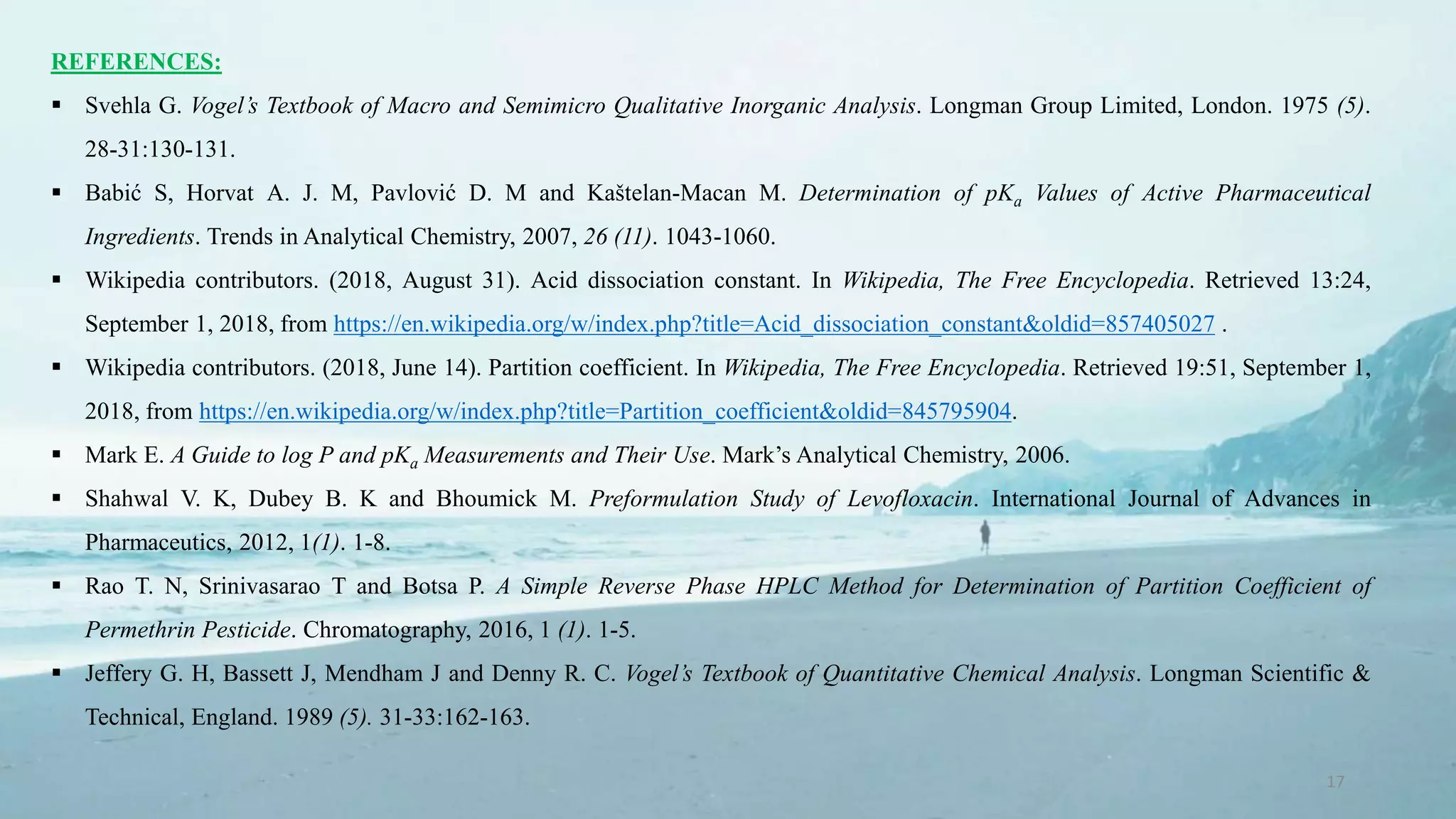 17
REFERENCES:
 Svehla G. Vogel’s Textbook of Macro and Semimicro Qualitative Inorganic Analysis. Longman Group Limited, London. 1975 (5).
28-31:130-131.
 Babić S, Horvat A. J. M, Pavlović D. M and Kaštelan-Macan M. Determination of pKa Values of Active Pharmaceutical
Ingredients. Trends in Analytical Chemistry, 2007, 26 (11). 1043-1060.
 Wikipedia contributors. (2018, August 31). Acid dissociation constant. In Wikipedia, The Free Encyclopedia. Retrieved 13:24,
September 1, 2018, from https://en.wikipedia.org/w/index.php?title=Acid_dissociation_constant&oldid=857405027 .
 Wikipedia contributors. (2018, June 14). Partition coefficient. In Wikipedia, The Free Encyclopedia. Retrieved 19:51, September 1,
2018, from https://en.wikipedia.org/w/index.php?title=Partition_coefficient&oldid=845795904.
 Mark E. A Guide to log P and pKa Measurements and Their Use. Mark’s Analytical Chemistry, 2006.
 Shahwal V. K, Dubey B. K and Bhoumick M. Preformulation Study of Levofloxacin. International Journal of Advances in
Pharmaceutics, 2012, 1(1). 1-8.
 Rao T. N, Srinivasarao T and Botsa P. A Simple Reverse Phase HPLC Method for Determination of Partition Coefficient of
Permethrin Pesticide. Chromatography, 2016, 1 (1). 1-5.
 Jeffery G. H, Bassett J, Mendham J and Denny R. C. Vogel’s Textbook of Quantitative Chemical Analysis. Longman Scientific &
Technical, England. 1989 (5). 31-33:162-163.
 