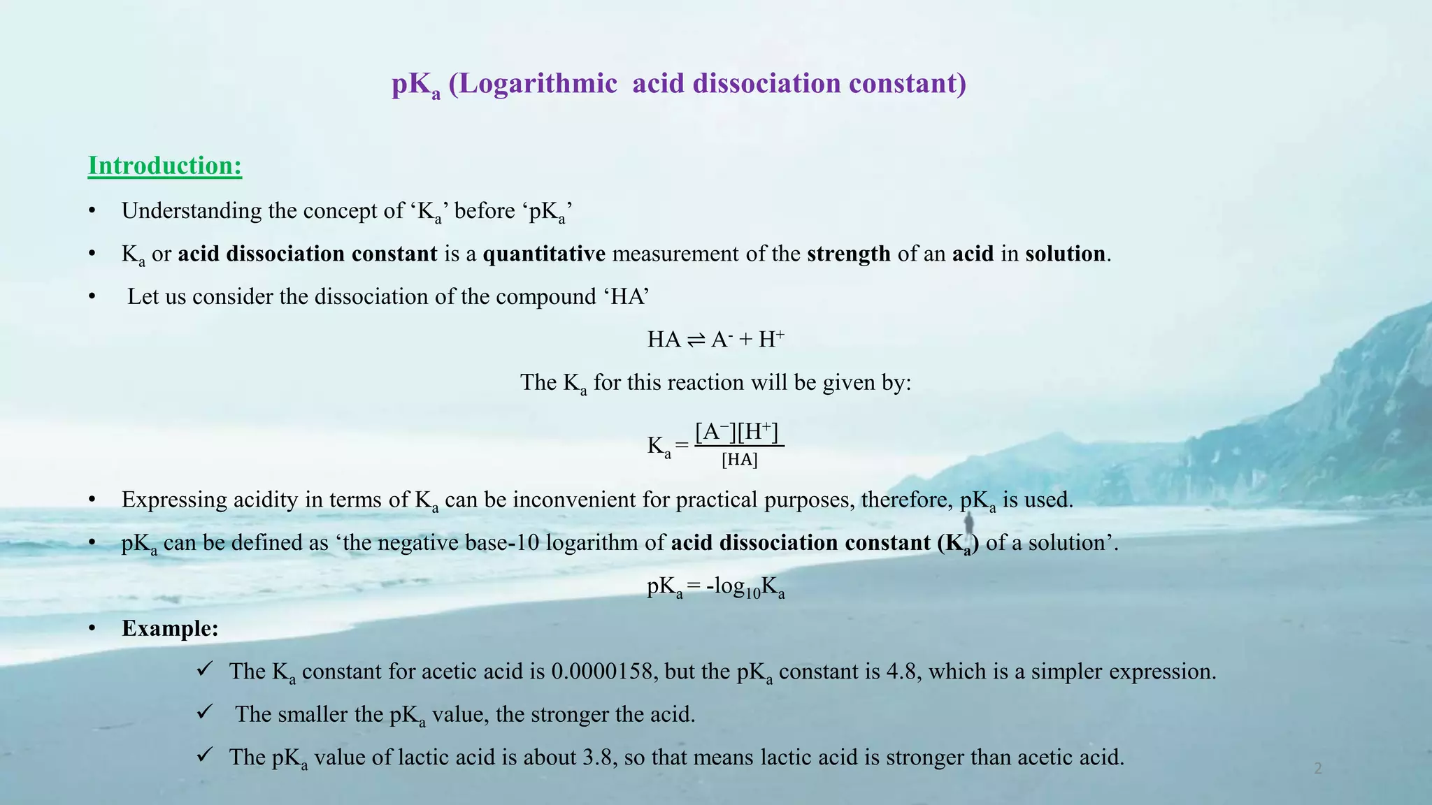 pKa (Logarithmic acid dissociation constant)
Introduction:
• Understanding the concept of ‘Ka’ before ‘pKa’
• Ka or acid dissociation constant is a quantitative measurement of the strength of an acid in solution.
• Let us consider the dissociation of the compound ‘HA’
HA ⇌ A- + H+
The Ka for this reaction will be given by:
Ka =
[A−][H+]
[HA]
• Expressing acidity in terms of Ka can be inconvenient for practical purposes, therefore, pKa is used.
• pKa can be defined as ‘the negative base-10 logarithm of acid dissociation constant (Ka) of a solution’.
pKa = -log10Ka
• Example:
 The Ka constant for acetic acid is 0.0000158, but the pKa constant is 4.8, which is a simpler expression.
 The smaller the pKa value, the stronger the acid.
 The pKa value of lactic acid is about 3.8, so that means lactic acid is stronger than acetic acid. 2
 