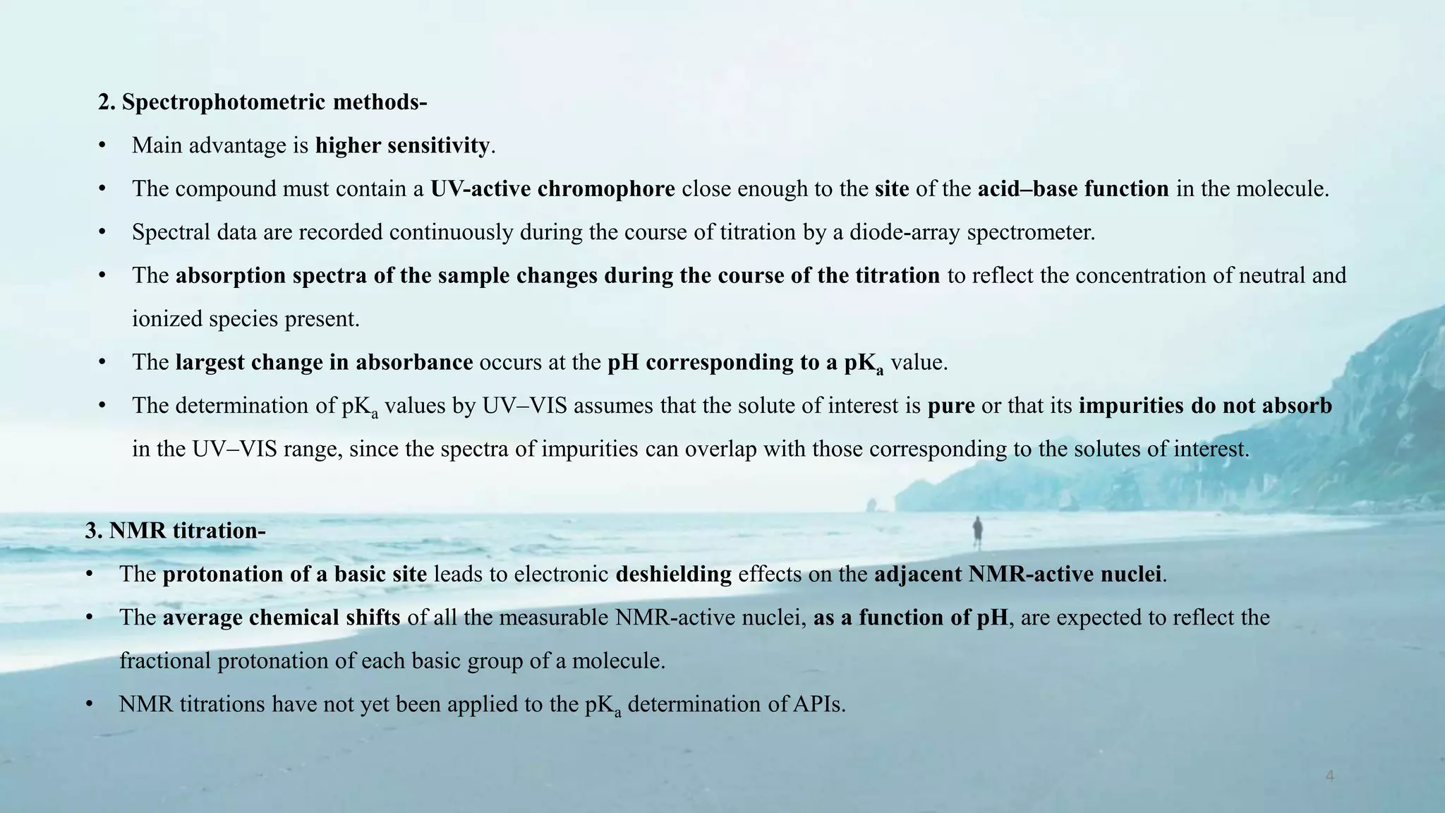 4
2. Spectrophotometric methods-
• Main advantage is higher sensitivity.
• The compound must contain a UV-active chromophore close enough to the site of the acid–base function in the molecule.
• Spectral data are recorded continuously during the course of titration by a diode-array spectrometer.
• The absorption spectra of the sample changes during the course of the titration to reflect the concentration of neutral and
ionized species present.
• The largest change in absorbance occurs at the pH corresponding to a pKa value.
• The determination of pKa values by UV–VIS assumes that the solute of interest is pure or that its impurities do not absorb
in the UV–VIS range, since the spectra of impurities can overlap with those corresponding to the solutes of interest.
3. NMR titration-
• The protonation of a basic site leads to electronic deshielding effects on the adjacent NMR-active nuclei.
• The average chemical shifts of all the measurable NMR-active nuclei, as a function of pH, are expected to reflect the
fractional protonation of each basic group of a molecule.
• NMR titrations have not yet been applied to the pKa determination of APIs.
 