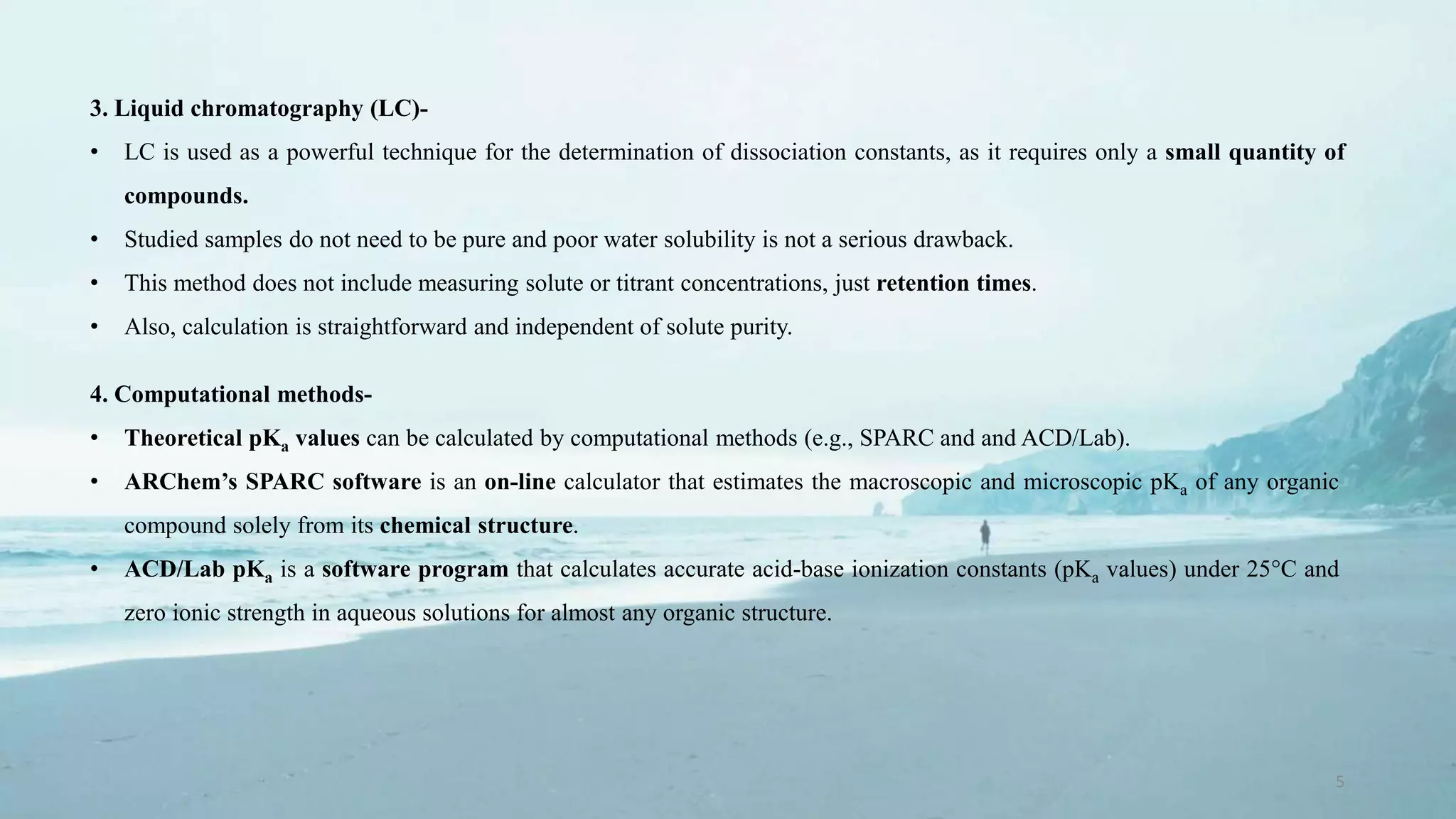 5
3. Liquid chromatography (LC)-
• LC is used as a powerful technique for the determination of dissociation constants, as it requires only a small quantity of
compounds.
• Studied samples do not need to be pure and poor water solubility is not a serious drawback.
• This method does not include measuring solute or titrant concentrations, just retention times.
• Also, calculation is straightforward and independent of solute purity.
4. Computational methods-
• Theoretical pKa values can be calculated by computational methods (e.g., SPARC and and ACD/Lab).
• ARChem’s SPARC software is an on-line calculator that estimates the macroscopic and microscopic pKa of any organic
compound solely from its chemical structure.
• ACD/Lab pKa is a software program that calculates accurate acid-base ionization constants (pKa values) under 25°C and
zero ionic strength in aqueous solutions for almost any organic structure.
 