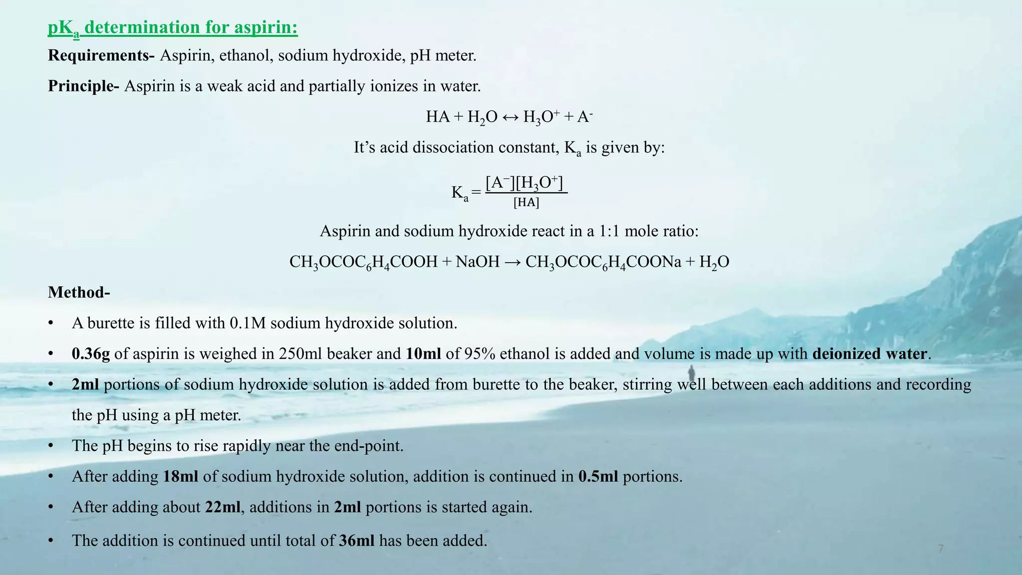 7
pKa determination for aspirin:
Requirements- Aspirin, ethanol, sodium hydroxide, pH meter.
Principle- Aspirin is a weak acid and partially ionizes in water.
HA + H2O ↔ H3O+ + A-
It’s acid dissociation constant, Ka is given by:
Ka =
[A−][H3O+]
[HA]
Aspirin and sodium hydroxide react in a 1:1 mole ratio:
CH3OCOC6H4COOH + NaOH → CH3OCOC6H4COONa + H2O
Method-
• A burette is filled with 0.1M sodium hydroxide solution.
• 0.36g of aspirin is weighed in 250ml beaker and 10ml of 95% ethanol is added and volume is made up with deionized water.
• 2ml portions of sodium hydroxide solution is added from burette to the beaker, stirring well between each additions and recording
the pH using a pH meter.
• The pH begins to rise rapidly near the end-point.
• After adding 18ml of sodium hydroxide solution, addition is continued in 0.5ml portions.
• After adding about 22ml, additions in 2ml portions is started again.
• The addition is continued until total of 36ml has been added.
 