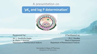 ‘pKa and log P determination’
Presented by: Facilitated to:
Mr. L. Sanathoiba Singha
M. Pharm 1st Semester
Department of Pharmaceutical Analysis.
Dr. C. Sreedhar
Head of Department
Department of Pharmaceutical Analysis.
Karnataka College of Pharmacy
Bengaluru-64, Karnataka.
1
 
