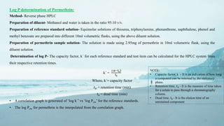 15
Log P determination of Permethrin:
Method- Reverse phase HPLC
Preparation of diluent- Methanol and water is taken in the ratio 95:10 v/v.
Preparation of reference standard solution- Equimolar solutions of thiourea, triphenylamine, phenanthrene, naphthalene, phenol and
methyl benzoate are prepared into different 10ml volumetric flasks, using the above diluent solution.
Preparation of permethrin sample solution- The solution is made using 2.95mg of permethrin in 10ml volumetric flask, using the
diluent solution.
Determination of log P- The capacity factor, k´ for each reference standard and test item can be calculated for the HPLC system from
their respective retention times.
k´ =
(𝑡𝑅−t0)
t0
Where, k´= capacity factor
𝑡 𝑅 = retention time (min)
t0 = dead time (min)
• A correlation graph is generated of ‘log k´’ vs ‘log Pow’ for the reference standards.
• The log Pow for permethrin is the interpolated from the correlation graph.
NOTE:
• Capacity factor, k´ - It is an indication of how long
a compound can be retained by the stationary
phase.
• Retention time, 𝑡 𝑅 - It is the measure of time taken
for a solute to pass through a chromatography
column.
• Dead time, t0 - It is the elution time of an
unretained component
 